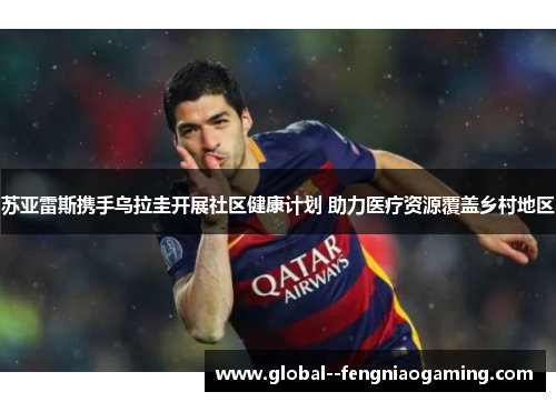 苏亚雷斯携手乌拉圭开展社区健康计划 助力医疗资源覆盖乡村地区 苏亚雷斯携手乌拉圭开展社区健康计划 助力医疗资源覆盖乡村地区