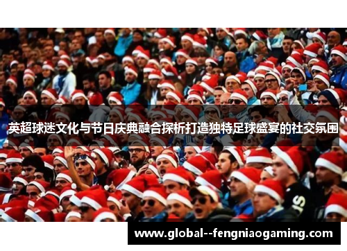 英超球迷文化与节日庆典融合探析打造独特足球盛宴的社交氛围 英超球迷文化与节日庆典融合探析打造独特足球盛宴的社交氛围