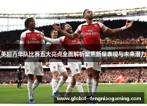 英超青年队比赛五大亮点全面解析聚焦新星表现与未来潜力 英超青年队比赛五大亮点全面解析聚焦新星表现与未来潜力