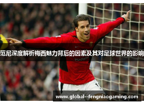 范尼深度解析梅西魅力背后的因素及其对足球世界的影响 范尼深度解析梅西魅力背后的因素及其对足球世界的影响
