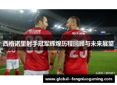 西格诺里射手冠军辉煌历程回顾与未来展望 西格诺里射手冠军辉煌历程回顾与未来展望