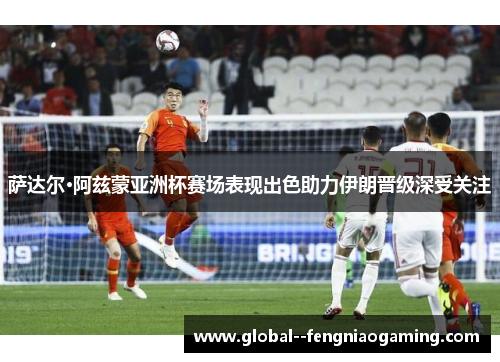 萨达尔·阿兹蒙亚洲杯赛场表现出色助力伊朗晋级深受关注
