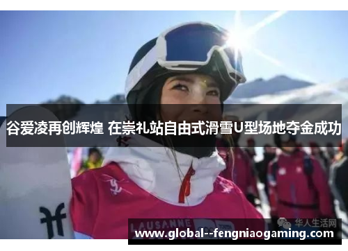 谷爱凌再创辉煌 在崇礼站自由式滑雪U型场地夺金成功