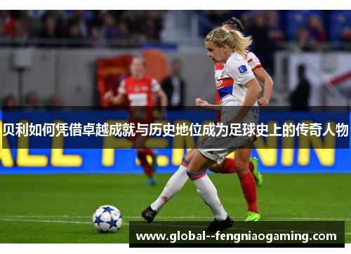 贝利如何凭借卓越成就与历史地位成为足球史上的传奇人物