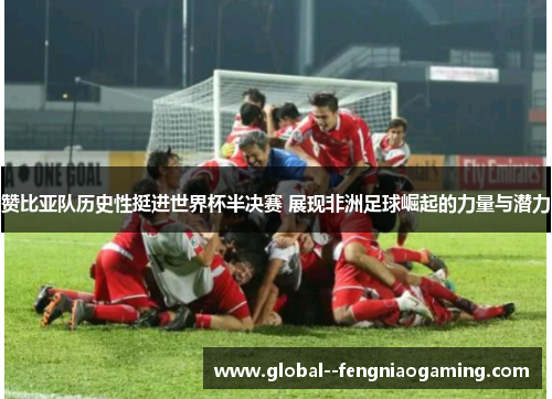 赞比亚队历史性挺进世界杯半决赛 展现非洲足球崛起的力量与潜力