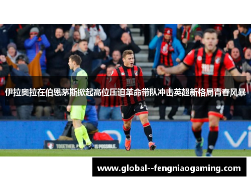 伊拉奥拉在伯恩茅斯掀起高位压迫革命带队冲击英超新格局青春风暴