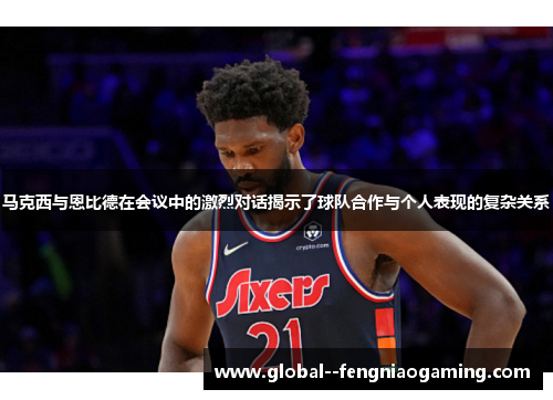 马克西与恩比德在会议中的激烈对话揭示了球队合作与个人表现的复杂关系