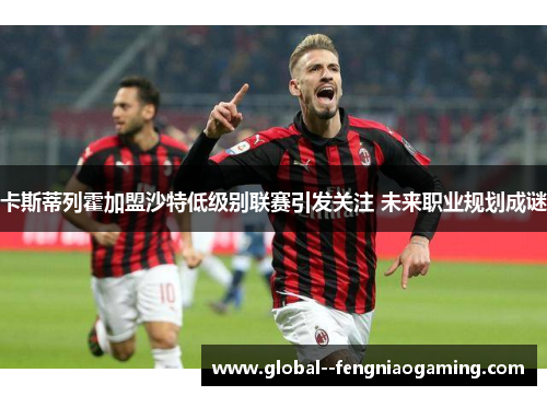 卡斯蒂列霍加盟沙特低级别联赛引发关注 未来职业规划成谜