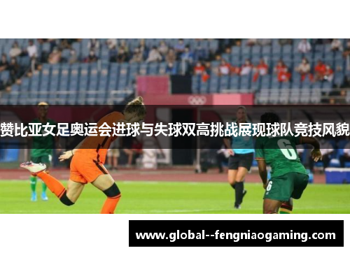 赞比亚女足奥运会进球与失球双高挑战展现球队竞技风貌