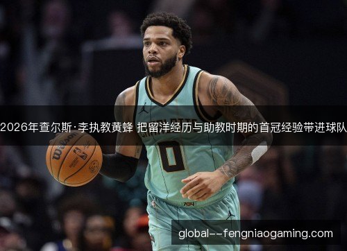 2026年查尔斯·李执教黄蜂 把留洋经历与助教时期的首冠经验带进球队